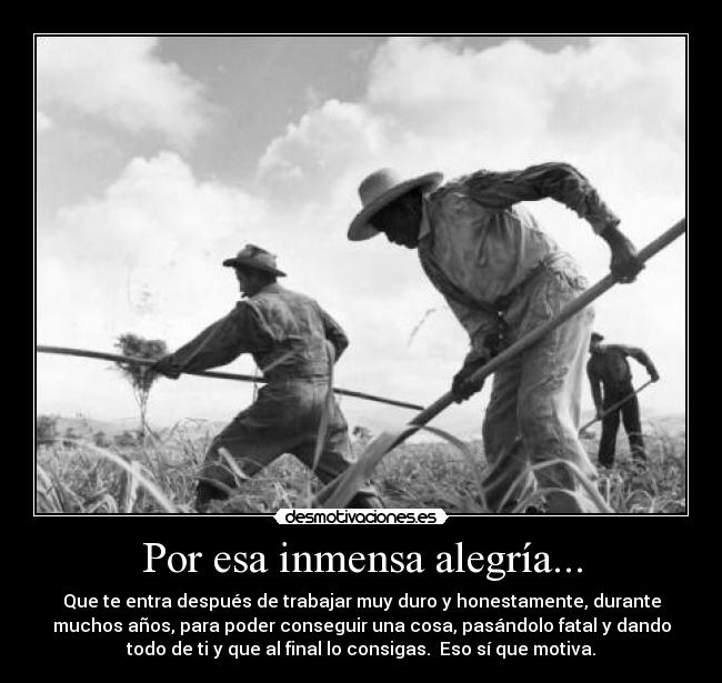 Por esa inmensa alegría... - Que te entra después de trabajar muy duro y honestamente, durante
muchos años, para poder conseguir una cosa, pasándolo fatal y dando
todo de ti y que al final lo consigas. Eso sí que motiva.
