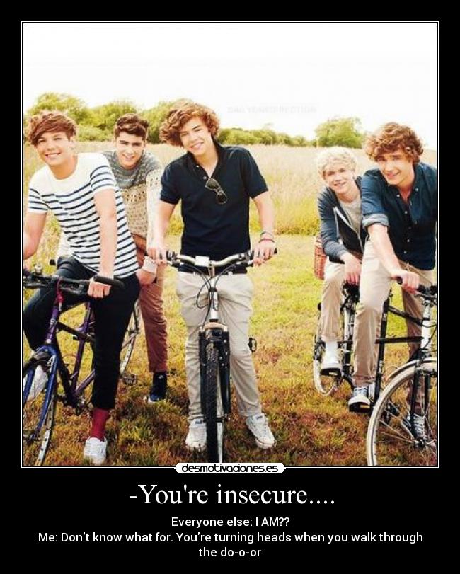 -Youre insecure.... - Everyone else: I AM??
Me: Dont know what for. Youre turning heads when you walk through the do-o-or