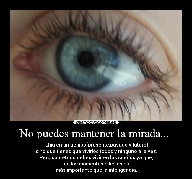 No puedes mantener la mirada... - ...fija en un tiempo(presente,pasado y futuro)
sino que tienes que vivirlos todos y ninguno a la vez.
Pero sobretodo debes vivir en los sueños ya que,
en los momentos difíciles es
más importante que la inteligencia.