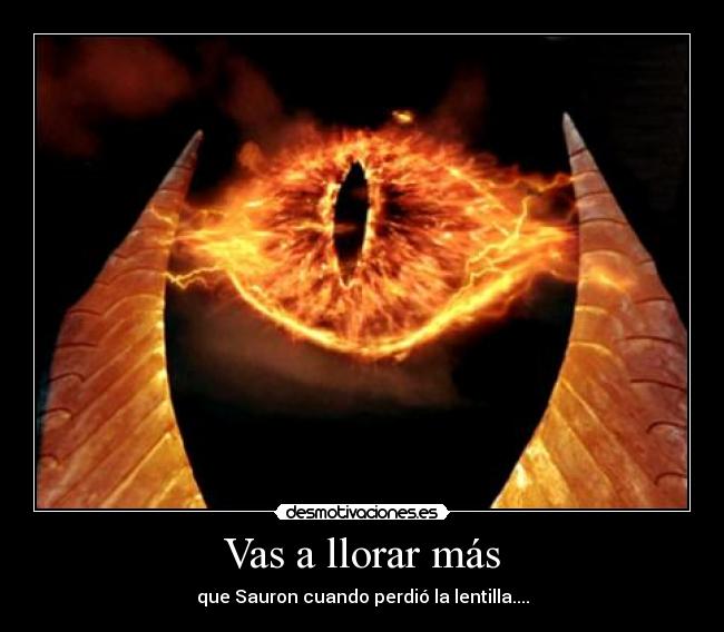 Vas a llorar más - que Sauron cuando perdió la lentilla....