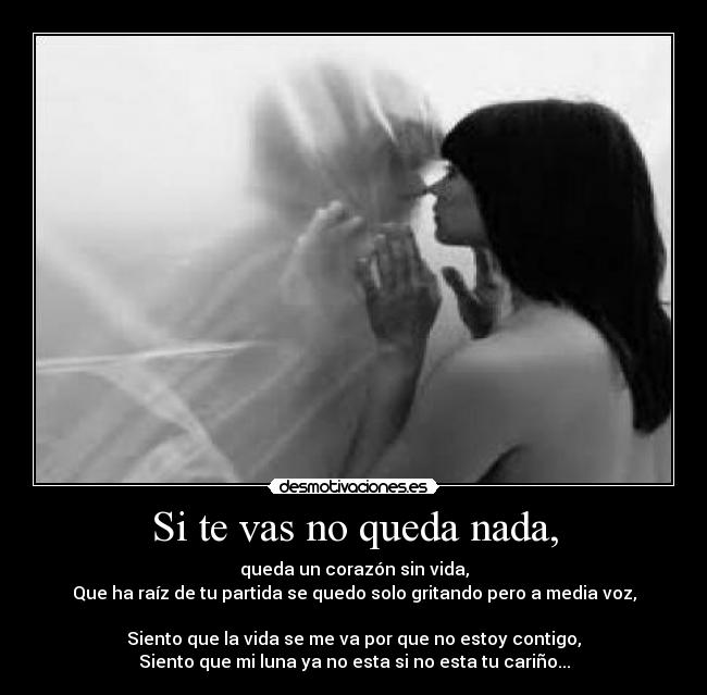 Si te vas no queda nada, - queda un corazón sin vida,
Que ha raíz de tu partida se quedo solo gritando pero a media voz,

Siento que la vida se me va por que no estoy contigo,
Siento que mi luna ya no esta si no esta tu cariño...