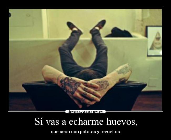 Sí vas a echarme huevos, -