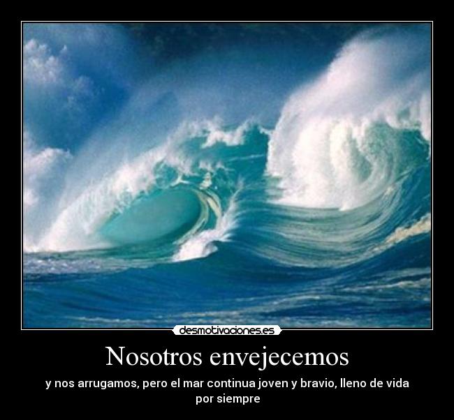 Nosotros envejecemos - y nos arrugamos, pero el mar continua joven y bravio, lleno de vida por siempre