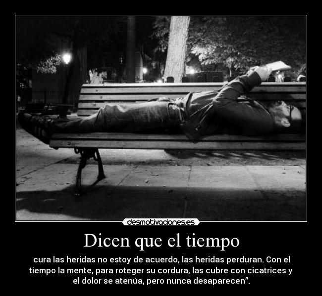 Dicen que el tiempo - cura las heridas no estoy de acuerdo, las heridas perduran. Con el
tiempo la mente, para roteger su cordura, las cubre con cicatrices y
el dolor se atenúa, pero nunca desaparecen”.