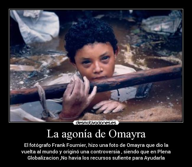 La agonía de Omayra - El fotógrafo Frank Fournier, hizo una foto de Omayra que dio la
vuelta al mundo y originó una controversia , siendo que en Plena
Globalizacion ,No havia los recursos sufiente para Ayudarla