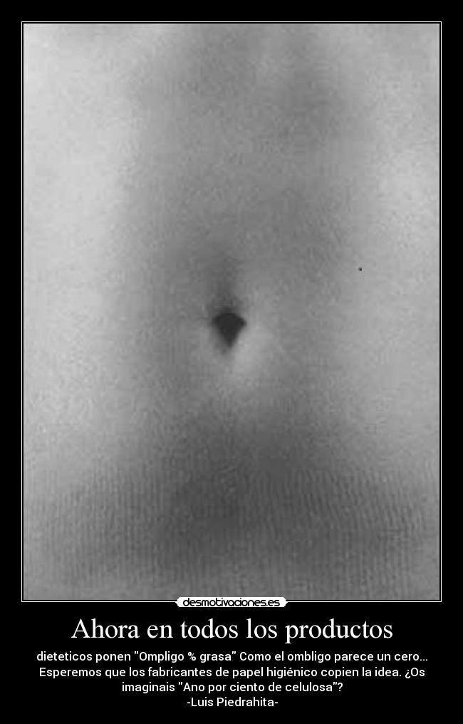 Ahora en todos los productos - dieteticos ponen Ompligo % grasa Como el ombligo parece un cero...
Esperemos que los fabricantes de papel higiénico copien la idea. ¿Os
imaginais Ano por ciento de celulosa?
-Luis Piedrahita-