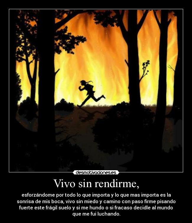 Vivo sin rendirme, - esforzándome por todo lo que importa y lo que mas importa es la
sonrisa de mis boca, vivo sin miedo y camino con paso firme pisando
fuerte este frágil suelo y si me hundo o si fracaso decidle al mundo
que me fui luchando.