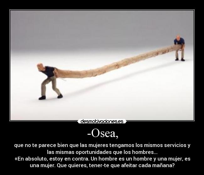 -Osea, - que no te parece bien que las mujeres tengamos los mismos servicios y
las mismas oportunidades que los hombres...
+En absoluto, estoy en contra. Un hombre es un hombre y una mujer, es
una mujer. Que quieres, tener-te que afeitar cada mañana?