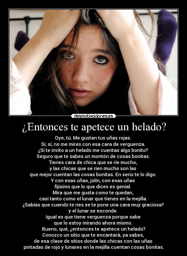 ¿Entonces te apetece un helado? - Oye, tú. Me gustan tus uñas rojas.
Sí, sí, no me mires con esa cara de verguenza.
¿Si te invito a un helado me cuentas algo bonito?
Seguro que te sabes un montón de cosas bonitas.
Tienes cara de chica que se ríe mucho,
y las chicas que se ríen mucho son las
que mejor cuentan las cosas bonitas. En serio te lo digo.
Y con esas uñas, jolín, con esas uñas
fijísimo que lo que dices es genial.
Mira que me gusta como te quedan,
casi tanto como el lunar que tienes en la mejilla.
¿Sabías que cuando te ríes se te pone una cara muy graciosa?
y el lunar se esconde.
Igual es que tiene verguenza porque sabe
que lo estoy mirando ahora mismo.
Bueno, qué, ¿entonces te apetece un helado?
Conozco un sitio que te encantará, ya sabes,
de esa clase de sitios donde las chicas con las uñas
pintadas de rojo y lunares en la mejilla cuentan cosas bonitas.