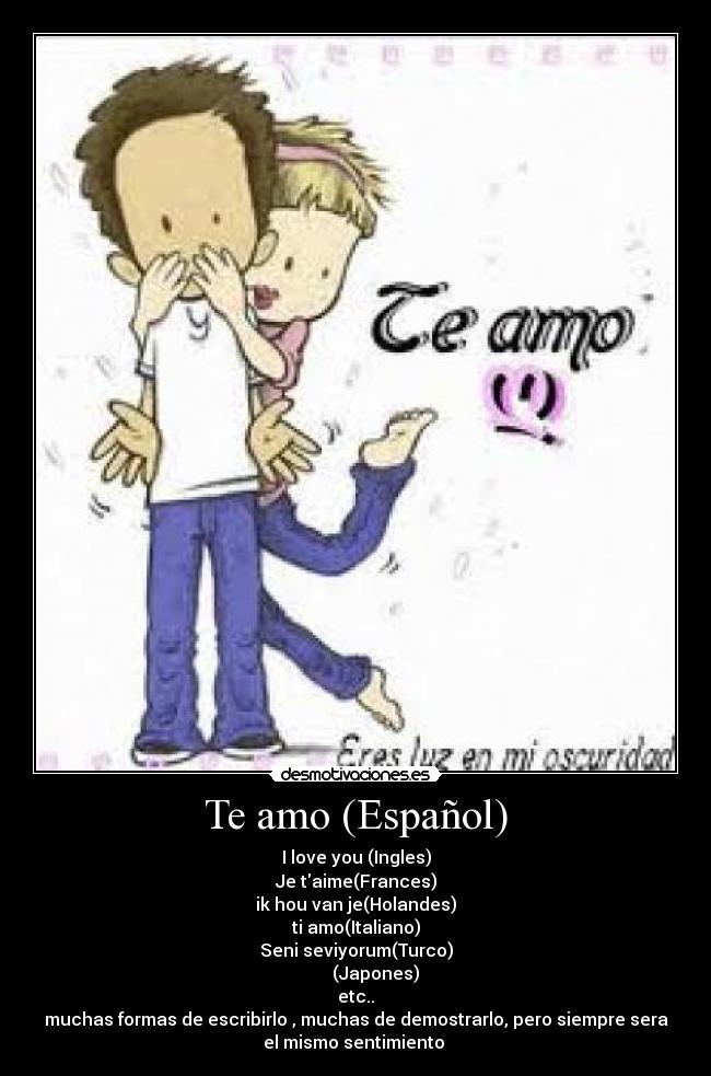 Te amo (Español) - I love you (Ingles)
Je taime(Frances)
ik hou van je(Holandes)
ti amo(Italiano)
Seni seviyorum(Turco)
私はあなたを愛して(Japones)
etc..
muchas formas de escribirlo , muchas de demostrarlo, pero siempre sera
el mismo sentimiento ♥