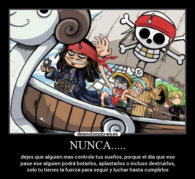 NUNCA..... - dejes que alguien mas controle tus sueños, porque el día que eso
pase ese alguien podrá botarlos, aplastarlos o incluso destruirlos,
solo tu tienes la fuerza para seguir y luchar hasta cumplirlos