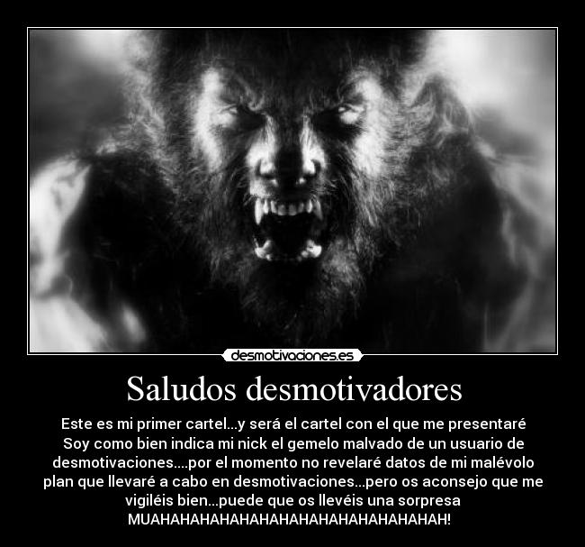Saludos desmotivadores - Este es mi primer cartel...y será el cartel con el que me presentaré
Soy como bien indica mi nick el gemelo malvado de un usuario de
desmotivaciones....por el momento no revelaré datos de mi malévolo
plan que llevaré a cabo en desmotivaciones...pero os aconsejo que me
vigiléis bien...puede que os llevéis una sorpresa
MUAHAHAHAHAHAHAHAHAHAHAHAHAHAHAH!