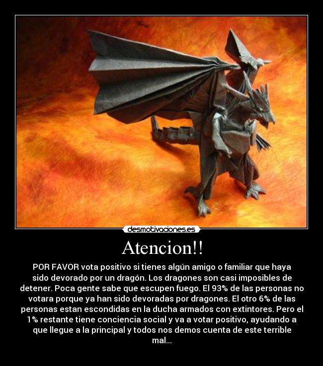 Atencion!! - POR FAVOR vota positivo si tienes algún amigo o familiar que haya
sido devorado por un dragón. Los dragones son casi imposibles de
detener. Poca gente sabe que escupen fuego. El 93% de las personas no
votara porque ya han sido devoradas por dragones. El otro 6% de las
personas estan escondidas en la ducha armados con extintores. Pero el
1% restante tiene conciencia social y va a votar positivo, ayudando a
que llegue a la principal y todos nos demos cuenta de este terrible
mal...