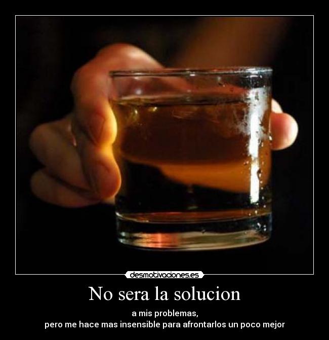 No sera la solucion - a mis problemas,
pero me hace mas insensible para afrontarlos un poco mejor