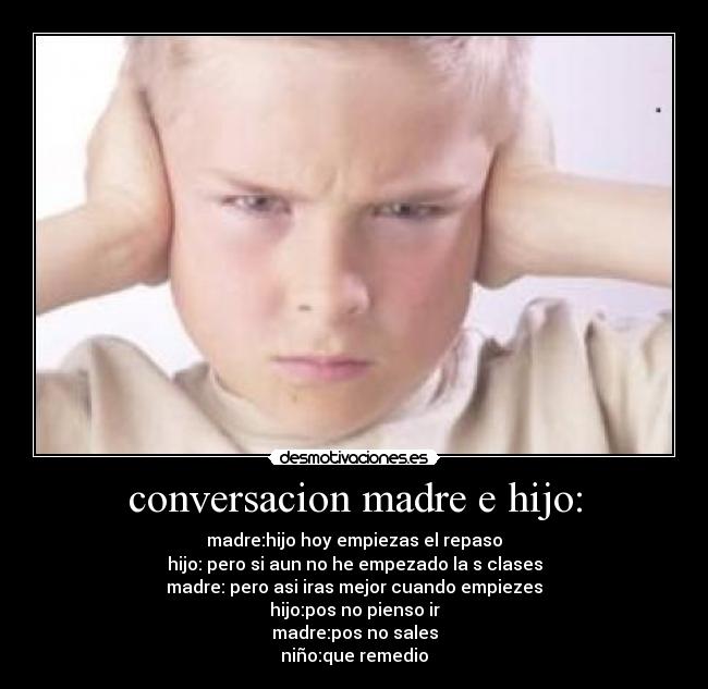 conversacion madre e hijo: - madre:hijo hoy empiezas el repaso
hijo: pero si aun no he empezado la s clases
madre: pero asi iras mejor cuando empiezes
hijo:pos no pienso ir
madre:pos no sales
niño:que remedio