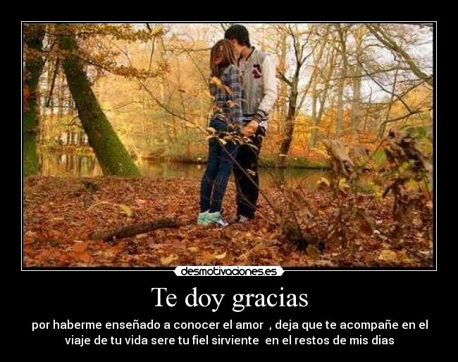 Te doy gracias - por haberme enseñado a conocer el amor  , deja que te acompañe en el
viaje de tu vida sere tu fiel sirviente  en el restos de mis dias