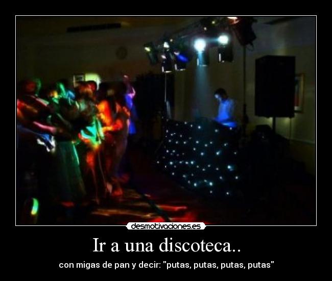 Ir a una discoteca.. - con migas de pan y decir: putas, putas, putas, putas