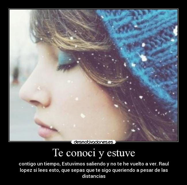Te conoci y estuve - contigo un tiempo, Estuvimos saliendo y no te he vuelto a ver. Raul
lopez si lees esto, que sepas que te sigo queriendo a pesar de las
distancias