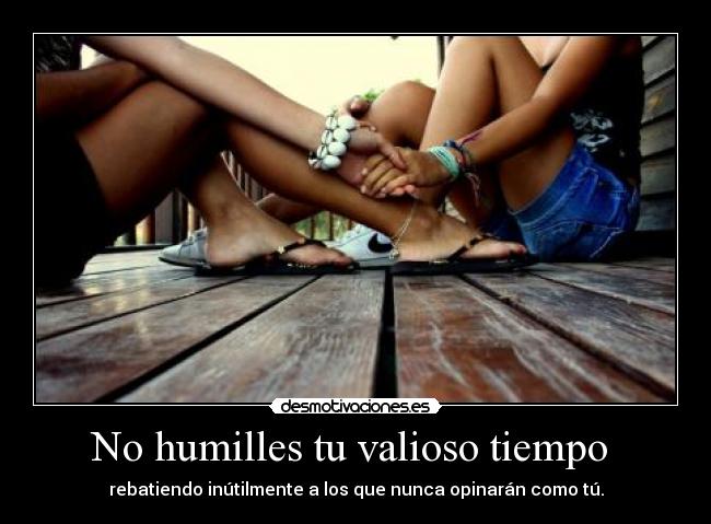 No humilles tu valioso tiempo  - rebatiendo inútilmente a los que nunca opinarán como tú.