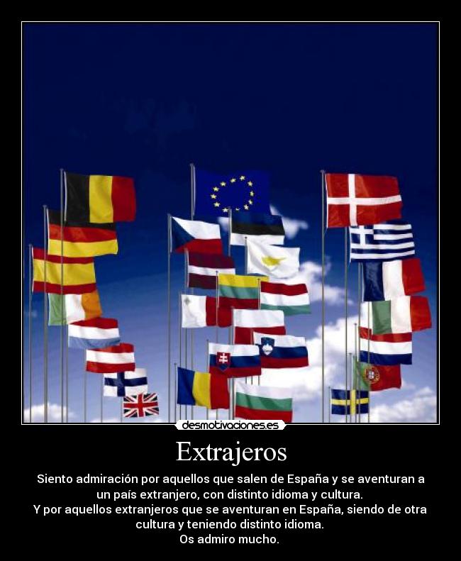 Extrajeros - Siento admiración por aquellos que salen de España y se aventuran a
un país extranjero, con distinto idioma y cultura. 
Y por aquellos extranjeros que se aventuran en España, siendo de otra
cultura y teniendo distinto idioma. 
Os admiro mucho. 