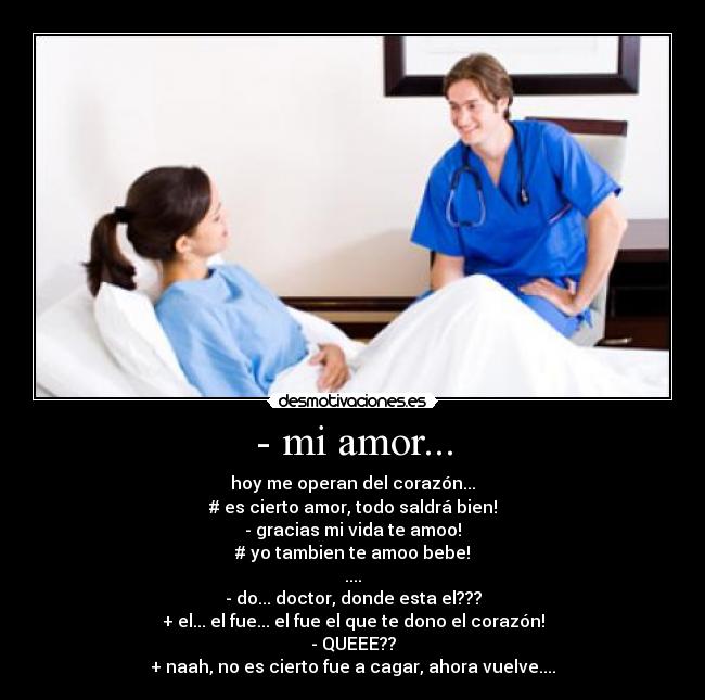 - mi amor... - hoy me operan del corazón...
# es cierto amor, todo saldrá bien!
- gracias mi vida te amoo!
# yo tambien te amoo bebe!
....
- do... doctor, donde esta el???
+ el... el fue... el fue el que te dono el corazón!
- QUEEE??
+ naah, no es cierto fue a cagar, ahora vuelve....