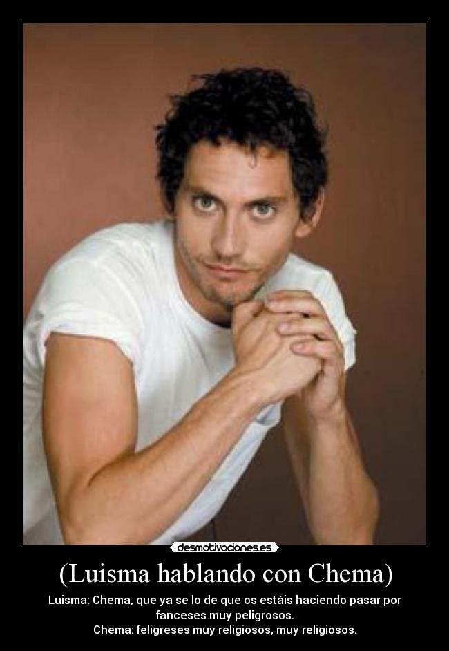 (Luisma hablando con Chema) - Luisma: Chema, que ya se lo de que os estáis haciendo pasar por
fanceses muy peligrosos.
Chema: feligreses muy religiosos, muy religiosos.