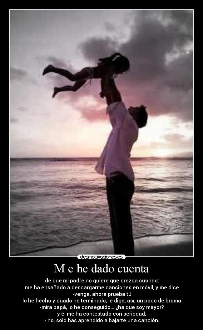 M e he dado cuenta - de que mi padre no quiere que crezca cuando:
me ha ensañado a descargarme canciones en móvil, y me dice
-venga, ahora prueba tú
lo he hecho y cuado he terminado, le digo, así, un poco de broma
-mira papá, lo he conseguido... ¿ha que soy mayor?
y él me ha contestado con seriedad:
- no. solo has aprendido a bajarte una canción.