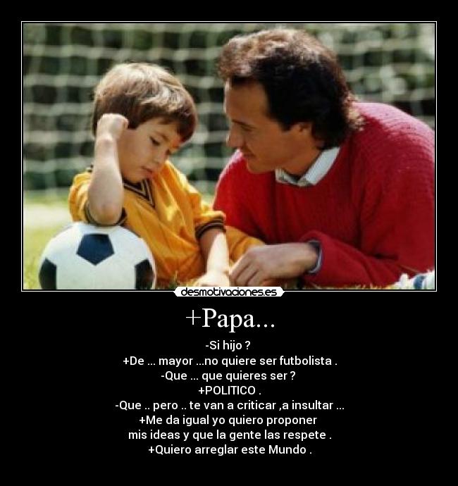 +Papa... - -Si hijo ? 
+De ... mayor ...no quiere ser futbolista .
-Que ... que quieres ser ? 
+POLITICO .
-Que .. pero .. te van a criticar ,a insultar ...
+Me da igual yo quiero proponer 
mis ideas y que la gente las respete .
+Quiero arreglar este Mundo .
