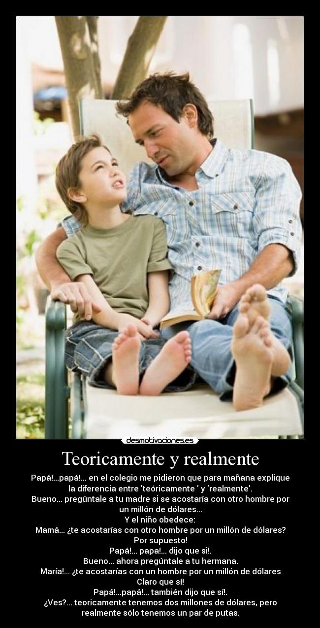 Teoricamente y realmente - Papá!...papá!... en el colegio me pidieron que para mañana explique
la diferencia entre teóricamente  y realmente.
Bueno... pregúntale a tu madre si se acostaría con otro hombre por
un millón de dólares...
Y el niño obedece:
Mamá... ¿te acostarías con otro hombre por un millón de dólares?
Por supuesto!
Papá!... papa!... dijo que si!.
Bueno... ahora pregúntale a tu hermana.
María!... ¿te acostarías con un hombre por un millón de dólares
Claro que sí!
Papá!...papá!... también dijo que sí!.
¿Ves?... teoricamente tenemos dos millones de dólares, pero
realmente sólo tenemos un par de putas.