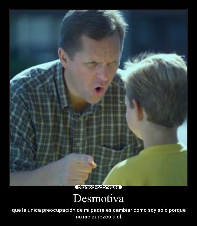 Desmotiva - que la unica preocupación de mi padre es cambiar como soy solo porque
no me parezco a el.