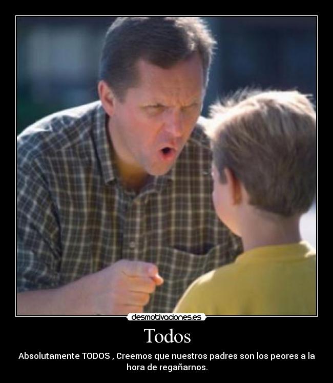 Todos - Absolutamente TODOS , Creemos que nuestros padres son los peores a la
hora de regañarnos.
