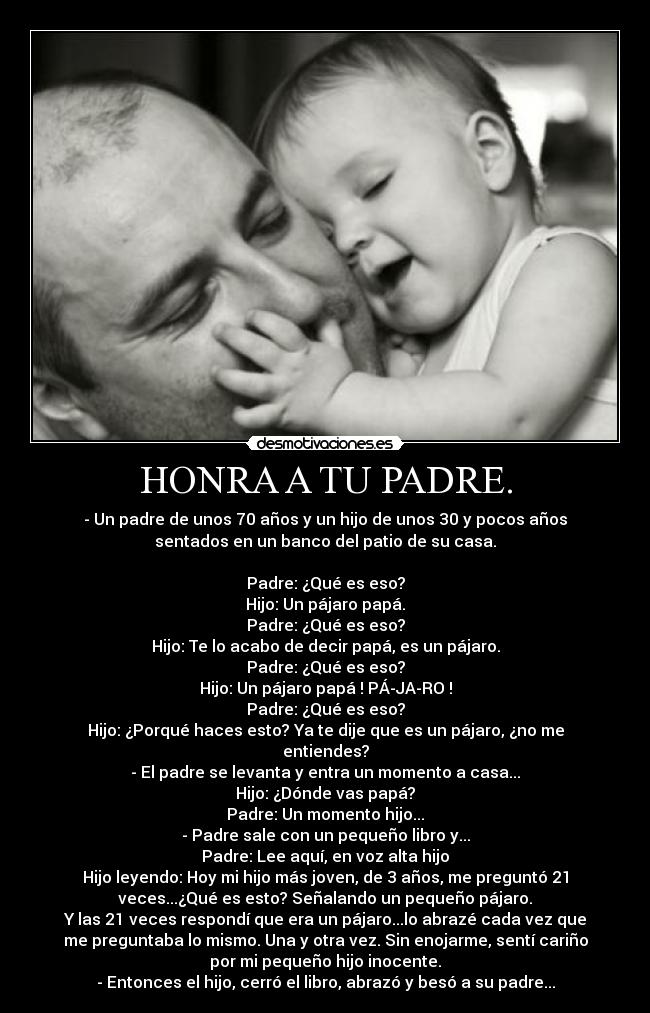HONRA A TU PADRE. - - Un padre de unos 70 años y un hijo de unos 30 y pocos años
sentados en un banco del patio de su casa.
Padre: ¿Qué es eso?
Hijo: Un pájaro papá.
Padre: ¿Qué es eso?
Hijo: Te lo acabo de decir papá, es un pájaro.
Padre: ¿Qué es eso?
Hijo: Un pájaro papá ! PÁ-JA-RO !
Padre: ¿Qué es eso?
Hijo: ¿Porqué haces esto? Ya te dije que es un pájaro, ¿no me
entiendes?
- El padre se levanta y entra un momento a casa...
Hijo: ¿Dónde vas papá?
Padre: Un momento hijo...
- Padre sale con un pequeño libro y...
Padre: Lee aquí, en voz alta hijo
Hijo leyendo: Hoy mi hijo más joven, de 3 años, me preguntó 21
veces...¿Qué es esto? Señalando un pequeño pájaro.
Y las 21 veces respondí que era un pájaro...lo abrazé cada vez que
me preguntaba lo mismo. Una y otra vez. Sin enojarme, sentí cariño
por mi pequeño hijo inocente.
- Entonces el hijo, cerró el libro, abrazó y besó a su padre...
