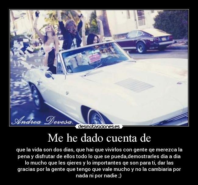 Me he dado cuenta de - que la vida son dos dias, que hai que vivirlos con gente qe merezca la
pena y disfrutar de ellos todo lo que se pueda,demostrarles dia a dia
lo mucho que les qieres y lo importantes qe son para ti, dar las
gracias por la gente que tengo que vale mucho y no la cambiaria por
nada ni por nadie ;) ♥