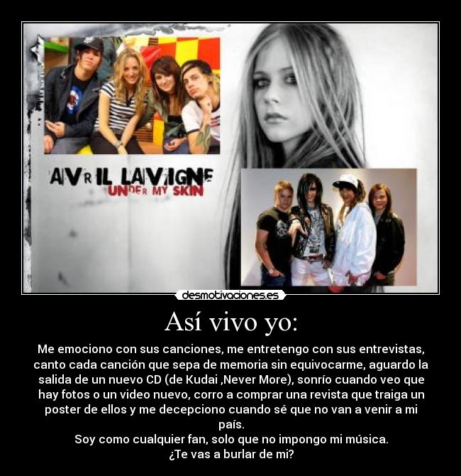 Así vivo yo: - Me emociono con sus canciones, me entretengo con sus entrevistas,
canto cada canción que sepa de memoria sin equivocarme, aguardo la
salida de un nuevo CD (de Kudai ,Never More), sonrío cuando veo que
hay fotos o un video nuevo, corro a comprar una revista que traiga un
poster de ellos y me decepciono cuando sé que no van a venir a mi
país.
Soy como cualquier fan, solo que no impongo mi música.
¿Te vas a burlar de mi?