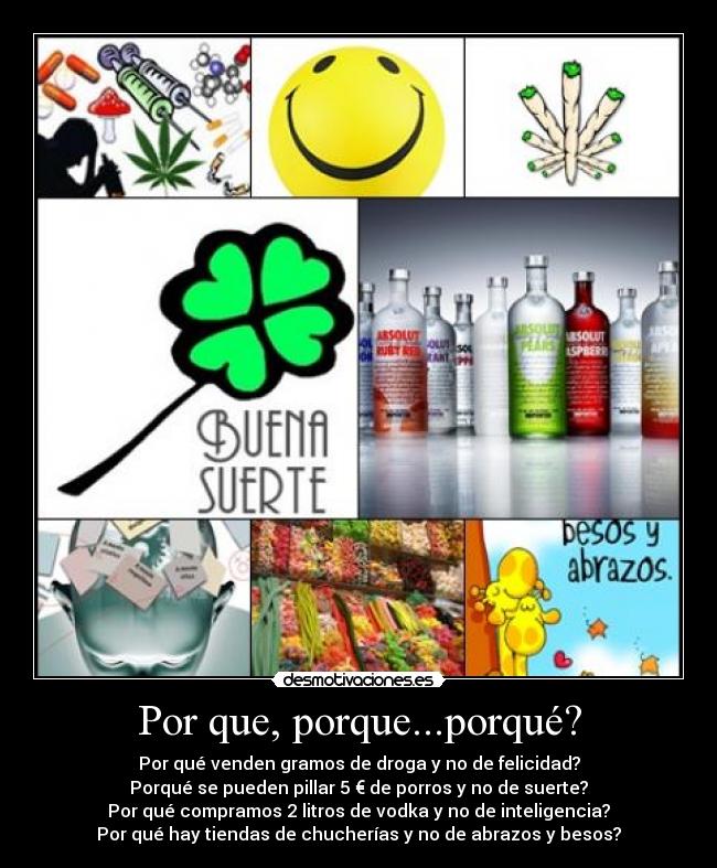 Por que, porque...porqué? - Por qué venden gramos de droga y no de felicidad?
Porqué se pueden pillar 5 € de porros y no de suerte?
Por qué compramos 2 litros de vodka y no de inteligencia?
Por qué hay tiendas de chucherías y no de abrazos y besos?