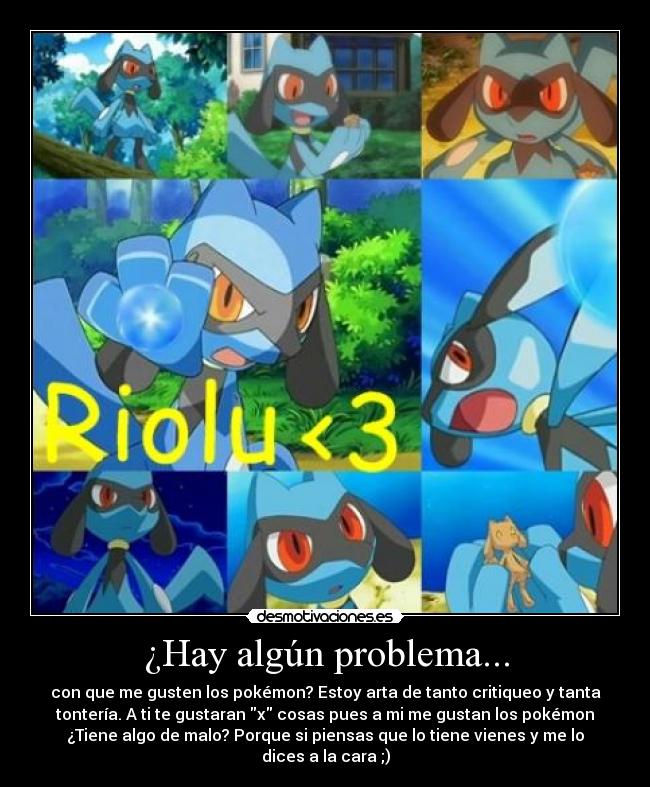 ¿Hay algún problema... - con que me gusten los pokémon? Estoy arta de tanto critiqueo y tanta
tontería. A ti te gustaran x cosas pues a mi me gustan los pokémon
¿Tiene algo de malo? Porque si piensas que lo tiene vienes y me lo
dices a la cara ;)