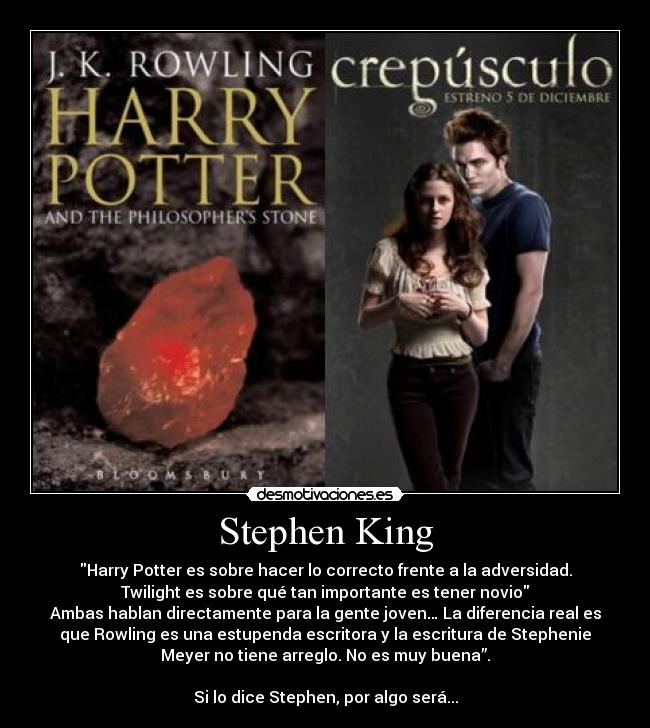 Stephen King - Harry Potter es sobre hacer lo correcto frente a la adversidad.
Twilight es sobre qué tan importante es tener novio
Ambas hablan directamente para la gente joven… La diferencia real es
que Rowling es una estupenda escritora y la escritura de Stephenie
Meyer no tiene arreglo. No es muy buena”.

Si lo dice Stephen, por algo será...