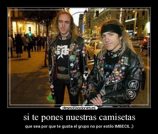 si te pones nuestras camisetas - que sea por que te gusta el grupo no por estilo IMBECIL ;)