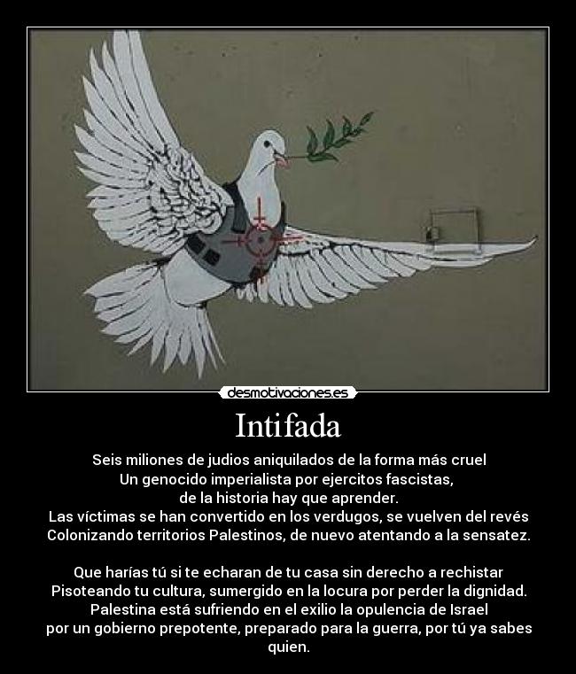 Intifada - Seis miliones de judios aniquilados de la forma más cruel
Un genocido imperialista por ejercitos fascistas, 
de la historia hay que aprender.
Las víctimas se han convertido en los verdugos, se vuelven del revés
Colonizando territorios Palestinos, de nuevo atentando a la sensatez.

Que harías tú si te echaran de tu casa sin derecho a rechistar
Pisoteando tu cultura, sumergido en la locura por perder la dignidad.
Palestina está sufriendo en el exilio la opulencia de Israel
por un gobierno prepotente, preparado para la guerra, por tú ya sabes quien.