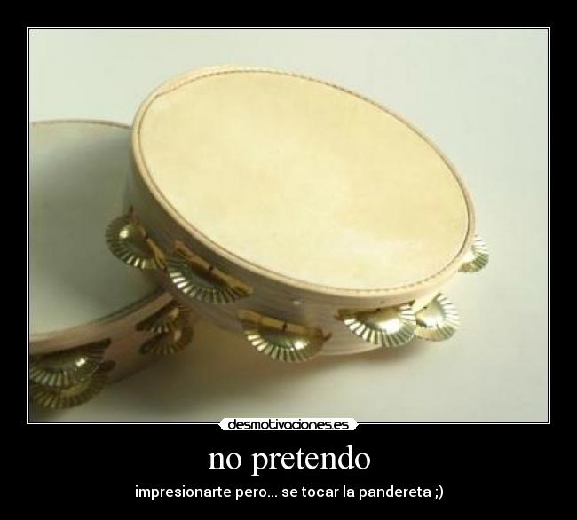 no pretendo - impresionarte pero... se tocar la pandereta ;)