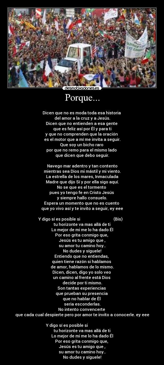 Porque... - 
Dicen que no es moda toda esa historia 
del amor a la cruz y a Jesús.
Dicen que no entienden a esa gente 
que es feliz así por Él y para ti
y que no comprenden que la oración 
es el motor que a mí me invita a seguir.
Que soy un bicho raro 
por que no remo para el mismo lado 
que dicen que debo seguir.

Navego mar adentro y tan contento
mientras sea Dios mi mástil y mi viento.
La estrella de los mares, Inmaculada
Madre que dijo Sí y por ella sigo aquí.
No se que es el tormento 
pues yo tengo fe en Cristo Jesús 
y siempre hallo consuelo.
Espera un momento que no es cuento 
que yo vivo así y te invito a seguir, ey eee

Y digo sí es posible si                                 (Bis)   
tu horizonte va mas allá de ti
Lo mejor de mi me lo ha dado Él
Por eso grita conmigo que, 
Jesús es tu amigo que ,
su amor tu camino hoy..
No dudes y síguele!
Entiendo que no entiendas, 
quien tiene razón si hablamos 
de amor, hablamos de lo mismo.
Dicen, dicen, digo yo solo veo 
un camino al frente está Dios 
decide por ti mismo.
Son tantas experiencias 
que prueban su presencia 
que no hablar de Él 
seria esconderlas.
No intento convencerte 
que cada cual despierte pero por amor te invito a conocerle. ey eee

Y digo sí es posible si                              
tu horizonte va mas allá de ti
Lo mejor de mi me lo ha dado Él
Por eso grita conmigo que, 
Jesús es tu amigo que ,
su amor tu camino hoy..
No dudes y síguele!