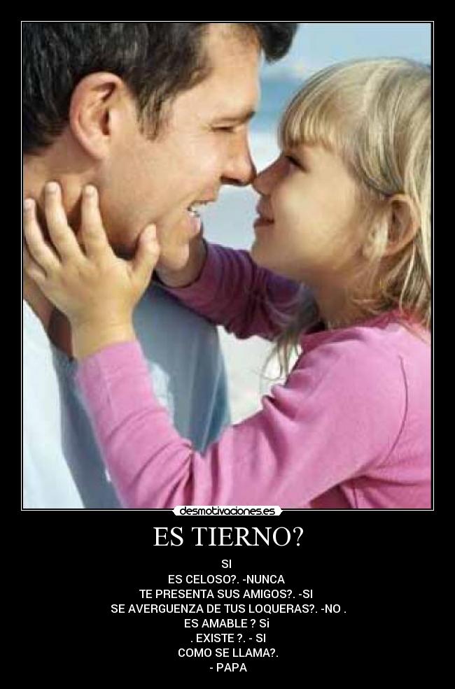 ES TIERNO? - SI
ES CELOSO?. -NUNCA
TE PRESENTA SUS AMIGOS?. -SI
SE AVERGUENZA DE TUS LOQUERAS?. -NO .
ES AMABLE ? Si
. EXISTE ?. - SI
COMO SE LLAMA?.
- PAPA