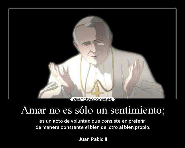 Amar no es sólo un sentimiento; - es un acto de voluntad que consiste en preferir 
de manera constante el bien del otro al bien propio.

Juan Pablo II