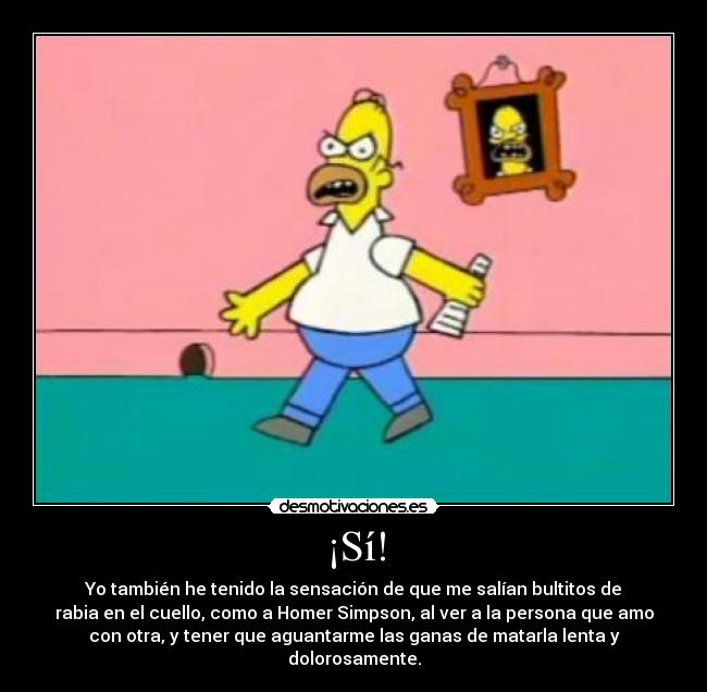 ¡Sí! - Yo también he tenido la sensación de que me salían bultitos de
rabia en el cuello, como a Homer Simpson, al ver a la persona que amo
con otra, y tener que aguantarme las ganas de matarla lenta y
dolorosamente.