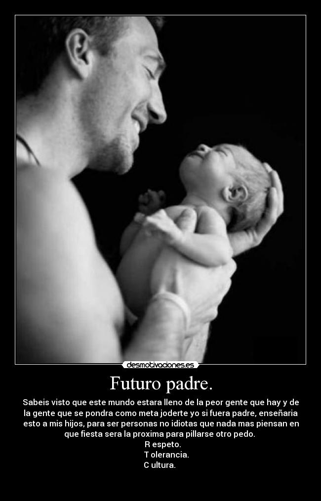 Futuro padre. - Sabeis visto que este mundo estara lleno de la peor gente que hay y de
la gente que se pondra como meta joderte yo si fuera padre, enseñaria
esto a mis hijos, para ser personas no idiotas que nada mas piensan en
que fiesta sera la proxima para pillarse otro pedo.
R espeto.
T olerancia.
C ultura.