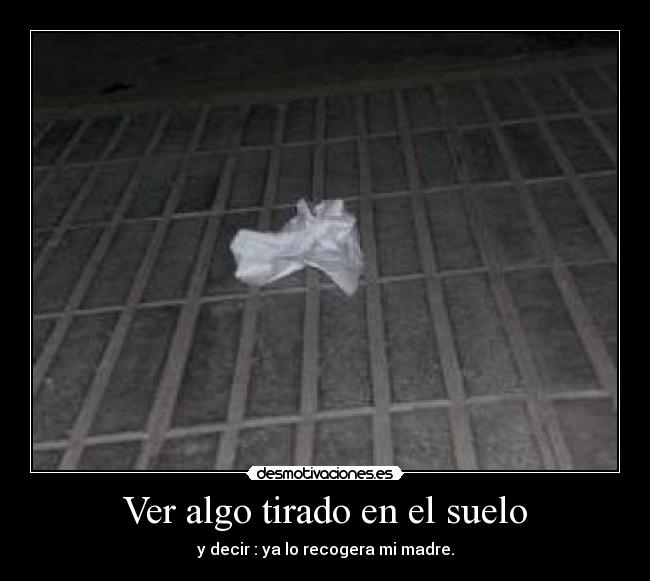 Ver algo tirado en el suelo - y decir : ya lo recogera mi madre.