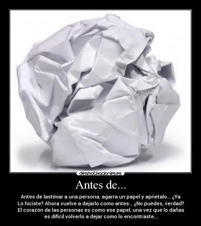 Antes de... - Antes de lastimar a una persona, agarra un papel y aprietalo... ¿Ya
Lo hiciste? Ahora vuelve a dejarlo como antes... ¿No puedes, verdad?
El corazón de las personas es como ese papel, una vez que lo dañas
es difícil volverlo a dejar como lo encontraste...