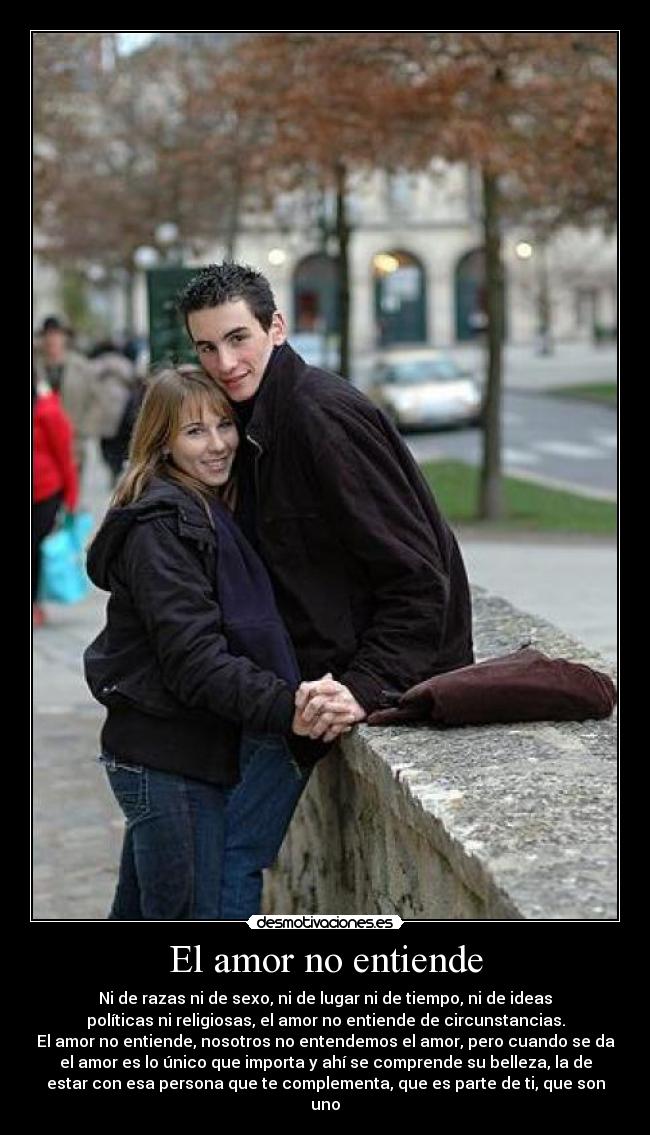 El amor no entiende - Ni de razas ni de sexo, ni de lugar ni de tiempo, ni de ideas
políticas ni religiosas, el amor no entiende de circunstancias.
El amor no entiende, nosotros no entendemos el amor, pero cuando se da
el amor es lo único que importa y ahí se comprende su belleza, la de
estar con esa persona que te complementa, que es parte de ti, que son
uno
