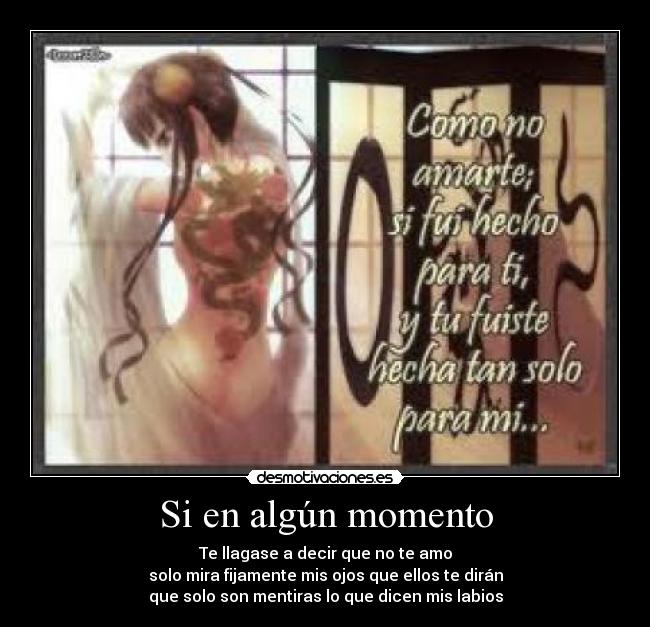 Si en algún momento - Te llagase a decir que no te amo
solo mira fijamente mis ojos que ellos te dirán
que solo son mentiras lo que dicen mis labios