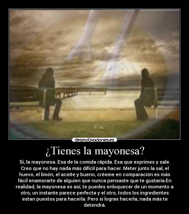 ¿Tienes la mayonesa? - Si, la mayonesa. Esa de la comida rápida. Esa que exprimes y sale.
Creo que no hay nada más difícil para hacer. Meter junto la sal, el
huevo, el limón, el aceite y bueno, créeme en comparación es más
fácil enamorarte de alguien que nunca pensaste que te gustaría.En
realidad, la mayonesa es así, te puedes enloquecer de un momento a
otro, un instante parece perfecta y el otro, todos los ingredientes
estan puestos para hacerla. Pero si logras hacerla, nada más te
detendrá.